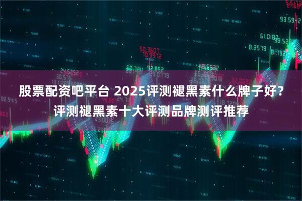 股票配资吧平台 2025评测褪黑素什么牌子好？评测褪黑素十大评测品牌测评推荐
