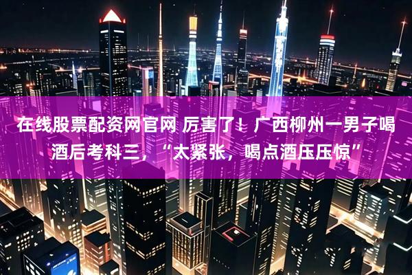 在线股票配资网官网 厉害了！广西柳州一男子喝酒后考科三，“太紧张，喝点酒压压惊”