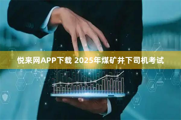 悦来网APP下载 2025年煤矿井下司机考试