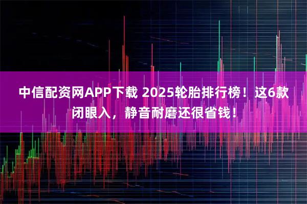 中信配资网APP下载 2025轮胎排行榜！这6款闭眼入，静音耐磨还很省钱！