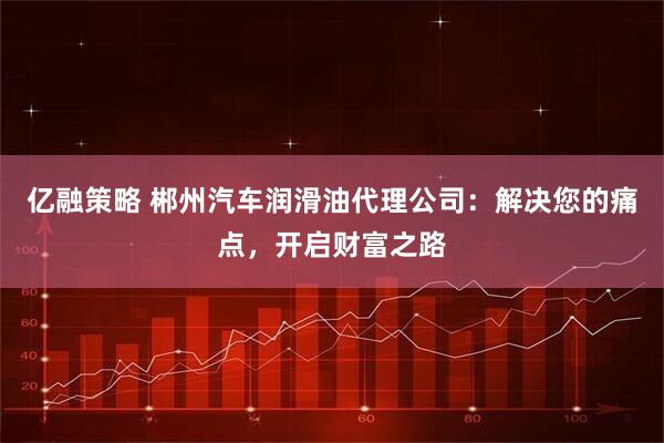 亿融策略 郴州汽车润滑油代理公司：解决您的痛点，开启财富之路