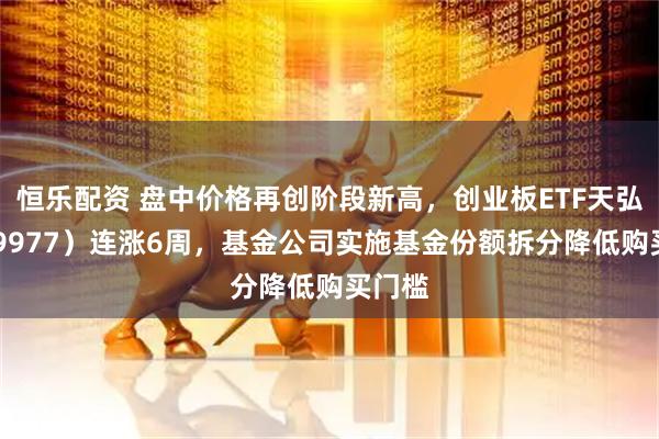 恒乐配资 盘中价格再创阶段新高，创业板ETF天弘（159977）连涨6周，基金公司实施基金份额拆分降低购买门槛