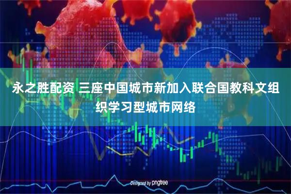 永之胜配资 三座中国城市新加入联合国教科文组织学习型城市网络