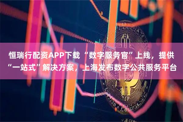 恒瑞行配资APP下载 “数字服务官”上线，提供“一站式”解决方案，上海发布数字公共服务平台
