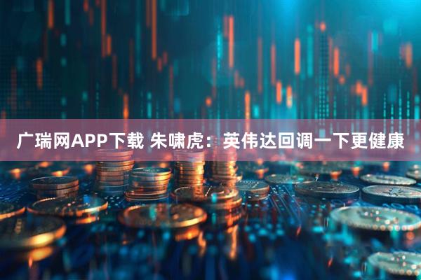 广瑞网APP下载 朱啸虎：英伟达回调一下更健康