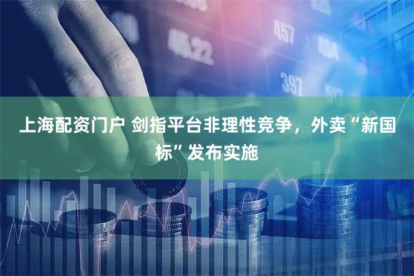 上海配资门户 剑指平台非理性竞争，外卖“新国标”发布实施