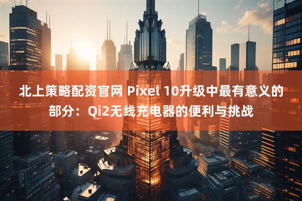北上策略配资官网 Pixel 10升级中最有意义的部分：Qi2无线充电器的便利与挑战