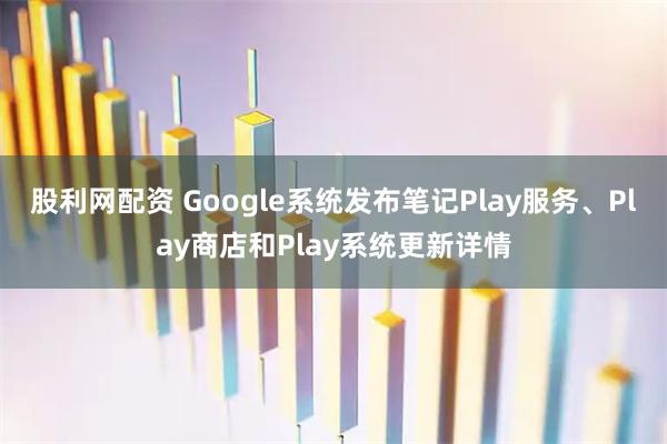 股利网配资 Google系统发布笔记Play服务、Play商店和Play系统更新详情
