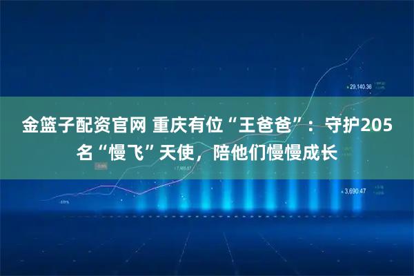 金篮子配资官网 重庆有位“王爸爸”:守护205名“慢飞”天使,陪他们慢慢成长