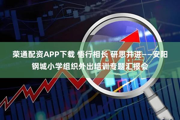 荣通配资APP下载 悟行相长 研思并进——安阳钢城小学组织外出培训专题汇报会