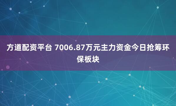 方道配资平台 7006.87万元主力资金今日抢筹环保板块