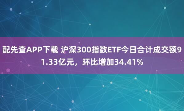 配先查APP下载 沪深300指数ETF今日合计成交额91.33亿元，环比增加34.41%