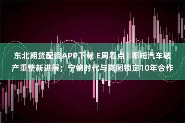东北期货配资APP下载 E周看点 | 哪吒汽车破产重整新进展；宁德时代与岚图锁定10年合作
