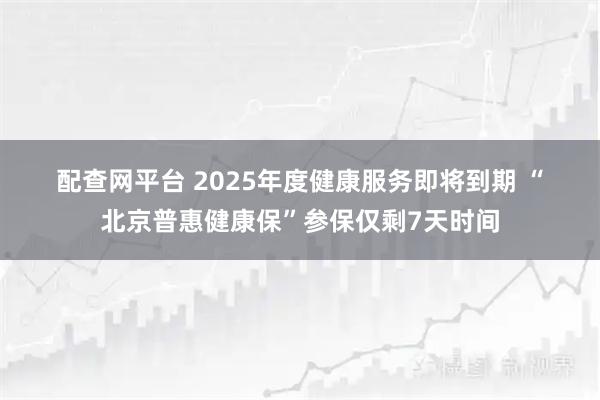 配查网平台 2025年度健康服务即将到期 “北京普惠健康保”参保仅剩7天时间