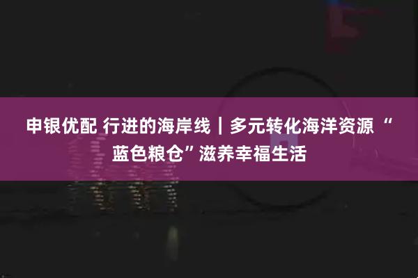 申银优配 行进的海岸线｜多元转化海洋资源 “蓝色粮仓”滋养幸福生活