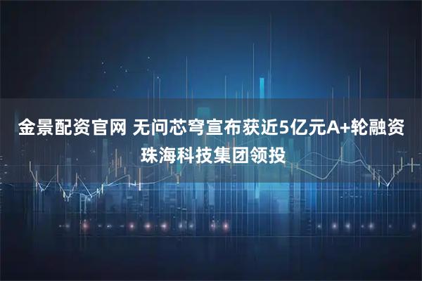 金景配资官网 无问芯穹宣布获近5亿元A+轮融资 珠海科技集团领投