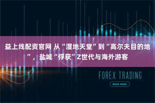 益上线配资官网 从“湿地天堂”到“高尔夫目的地”，盐城“俘获”Z世代与海外游客