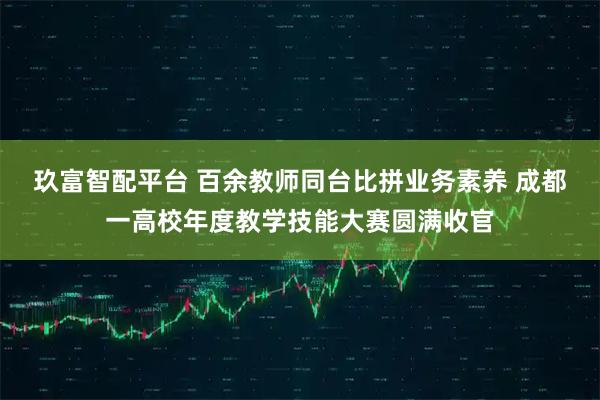 玖富智配平台 百余教师同台比拼业务素养 成都一高校年度教学技能大赛圆满收官