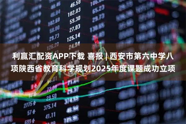 利赢汇配资APP下载 喜报 | 西安市第六中学八项陕西省教育科学规划2025年度课题成功立项