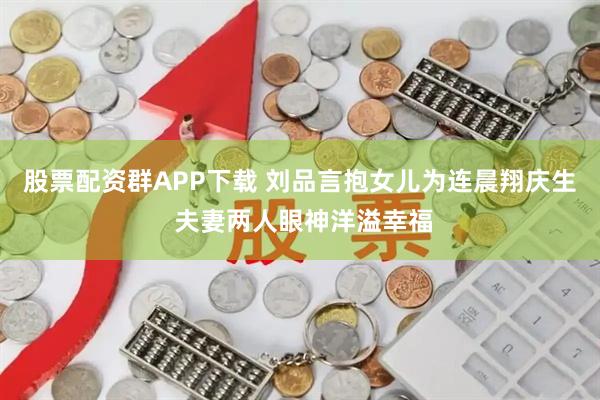 股票配资群APP下载 刘品言抱女儿为连晨翔庆生 夫妻两人眼神洋溢幸福