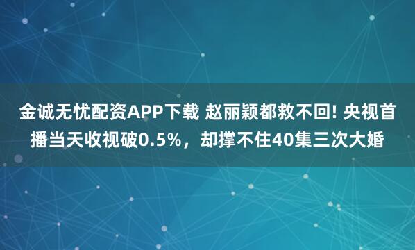 金诚无忧配资APP下载 赵丽颖都救不回! 央视首播当天收视破0.5%，却撑不住40集三次大婚