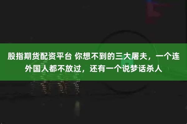 股指期货配资平台 你想不到的三大屠夫，一个连外国人都不放过，还有一个说梦话杀人