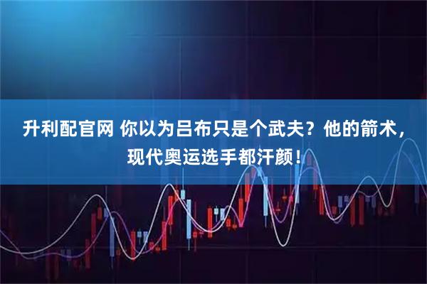 升利配官网 你以为吕布只是个武夫？他的箭术，现代奥运选手都汗颜！