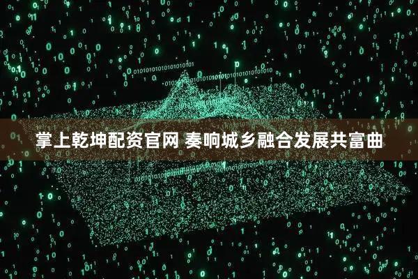 掌上乾坤配资官网 奏响城乡融合发展共富曲