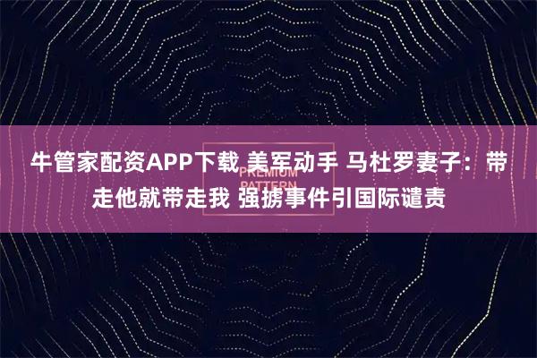 牛管家配资APP下载 美军动手 马杜罗妻子：带走他就带走我 强掳事件引国际谴责