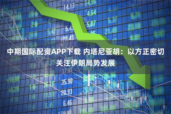 中期国际配资APP下载 内塔尼亚胡：以方正密切关注伊朗局势发展