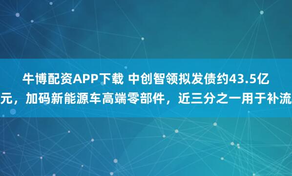牛博配资APP下载 中创智领拟发债约43.5亿元，加码新能源车高端零部件，近三分之一用于补流