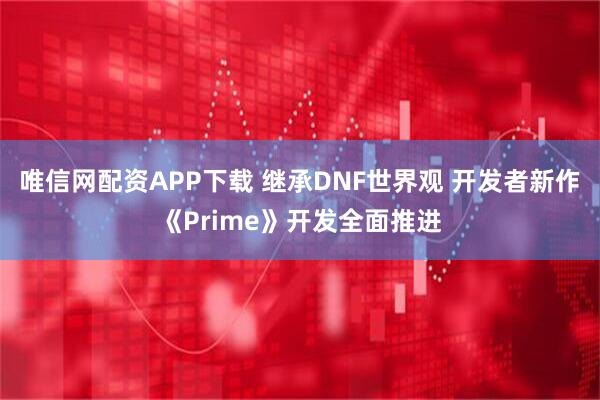 唯信网配资APP下载 继承DNF世界观 开发者新作《Prime》开发全面推进