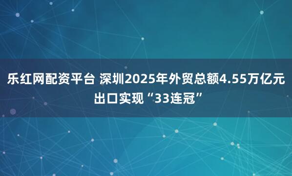 乐红网配资平台 深圳2025年外贸总额4.55万亿元 出口实现“33连冠”