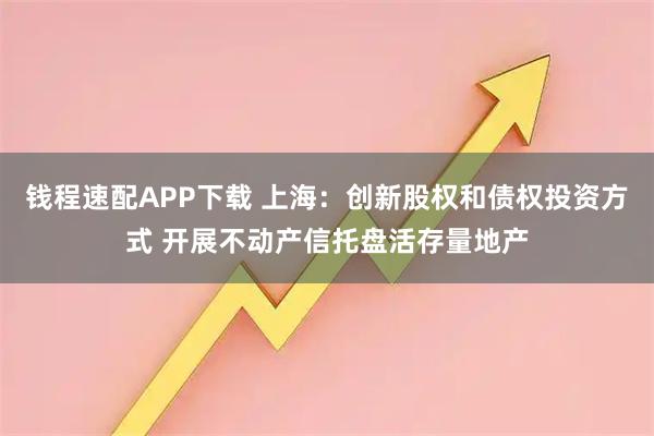 钱程速配APP下载 上海：创新股权和债权投资方式 开展不动产信托盘活存量地产