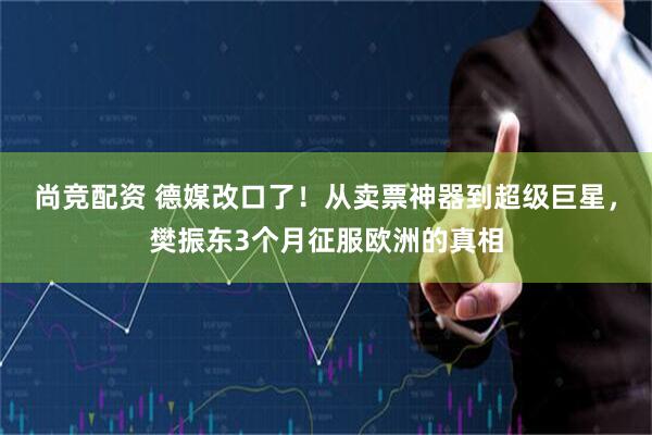 尚竞配资 德媒改口了！从卖票神器到超级巨星，樊振东3个月征服欧洲的真相