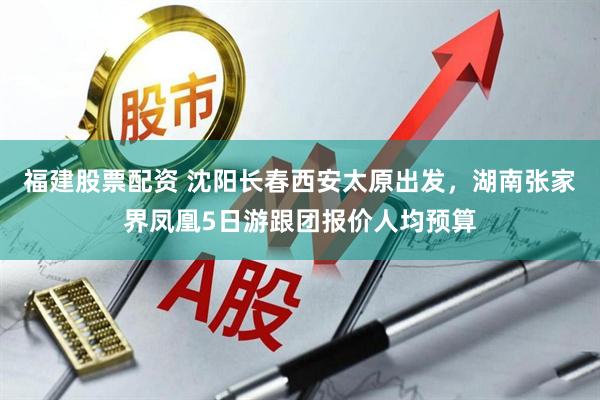 福建股票配资 沈阳长春西安太原出发，湖南张家界凤凰5日游跟团报价人均预算