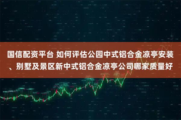 国信配资平台 如何评估公园中式铝合金凉亭安装、别墅及景区新中式铝合金凉亭公司哪家质量好
