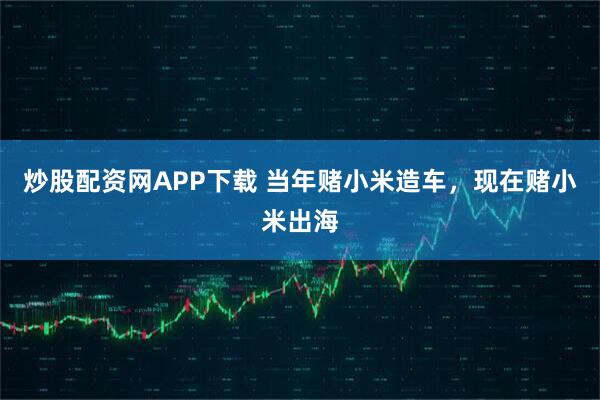 炒股配资网APP下载 当年赌小米造车，现在赌小米出海