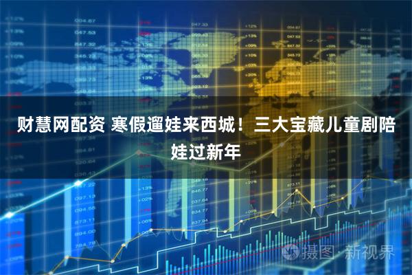 财慧网配资 寒假遛娃来西城！三大宝藏儿童剧陪娃过新年