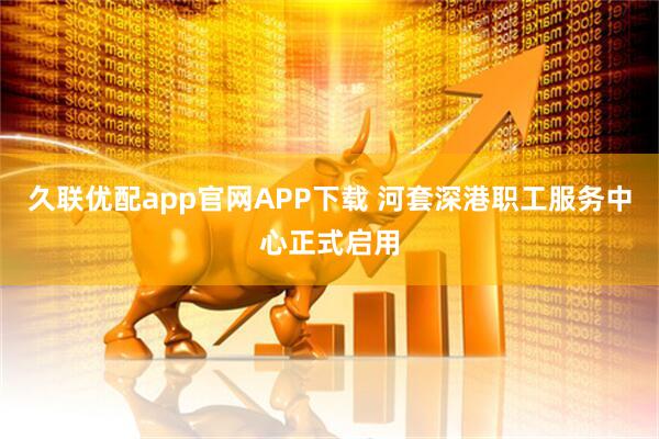 久联优配app官网APP下载 河套深港职工服务中心正式启用