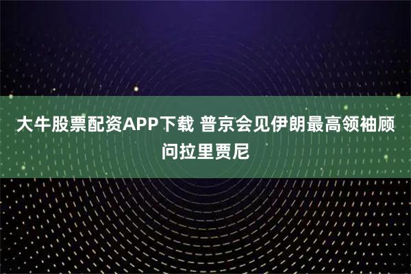 大牛股票配资APP下载 普京会见伊朗最高领袖顾问拉里贾尼