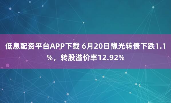 低息配资平台APP下载 6月20日豫光转债下跌1.1%，转股溢价率12.92%