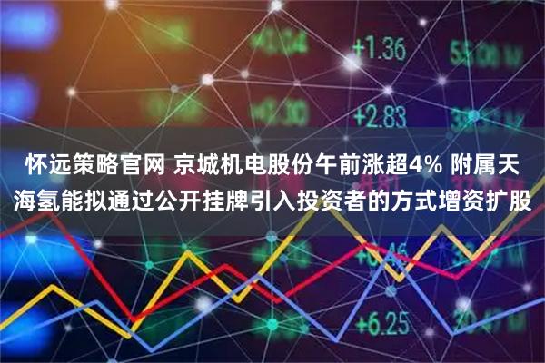 怀远策略官网 京城机电股份午前涨超4% 附属天海氢能拟通过公开挂牌引入投资者的方式增资扩股