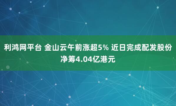 利鸿网平台 金山云午前涨超5% 近日完成配发股份净筹4.04亿港元