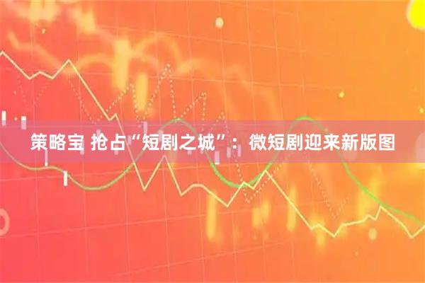 策略宝 抢占“短剧之城”：微短剧迎来新版图