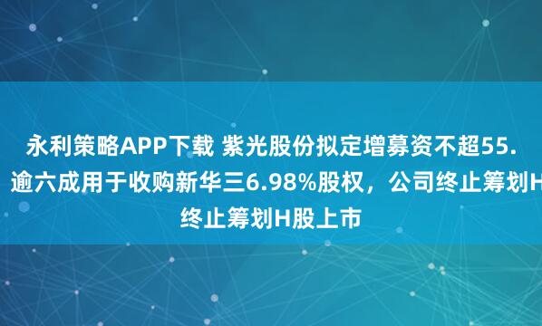 永利策略APP下载 紫光股份拟定增募资不超55.7亿元，逾六成用于收购新华三6.98%股权，公司终止筹划H股上市