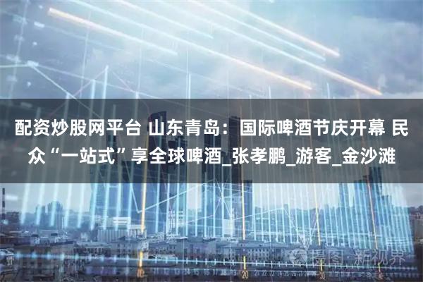 配资炒股网平台 山东青岛:国际啤酒节庆开幕 民众“一站式”享全球啤酒_张孝鹏_游客_金沙滩