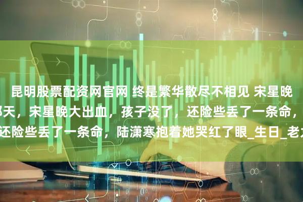 昆明股票配资网官网 终是繁华散尽不相见 宋星晚陆潇寒张玉兰 生孩子那天,宋星晚大出血,孩子没了,还险些丢了一条命,陆潇寒抱着她哭红了眼_生日_老太太_兄弟