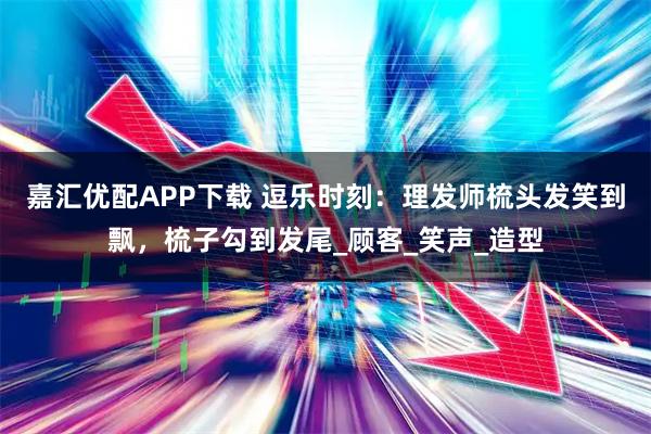 嘉汇优配APP下载 逗乐时刻：理发师梳头发笑到飘，梳子勾到发尾_顾客_笑声_造型