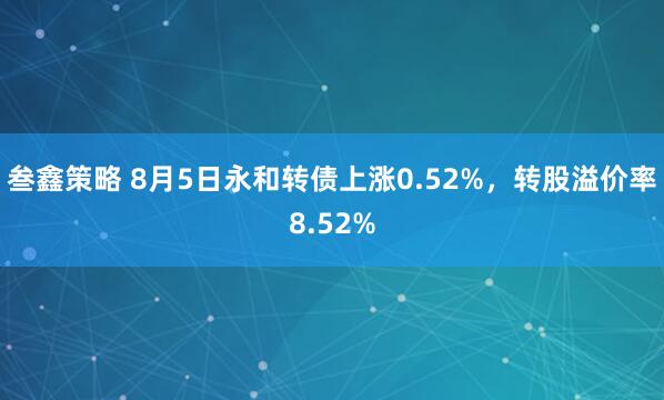 叁鑫策略 8月5日永和转债上涨0.52%，转股溢价率8.52%